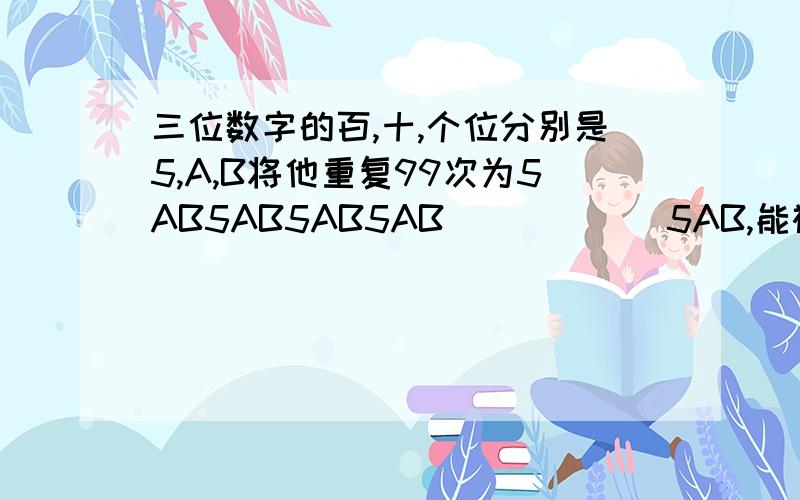 三位数字的百,十,个位分别是5,A,B将他重复99次为5AB5AB5AB5AB``````5AB,能被91整除,5AB是