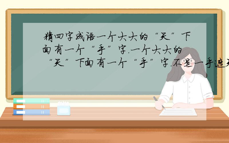 猜四字成语一个大大的“天”下面有一个“手”字.一个大大的“天”下面有一个“手”字.不是一手遮天!不是一手擎天 四个字的成