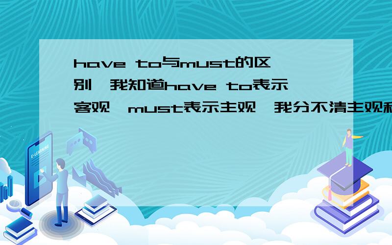 have to与must的区别,我知道have to表示客观,must表示主观,我分不清主观和客观.能否说的明白点,