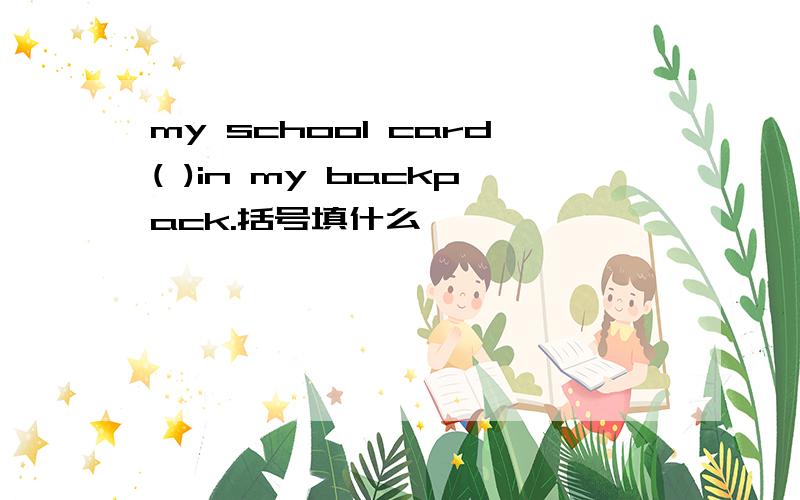 my school card( )in my backpack.括号填什么