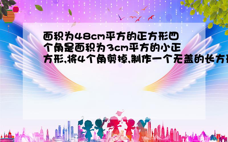 面积为48cm平方的正方形四个角是面积为3cm平方的小正方形,将4个角剪掉,制作一个无盖的长方形盒子,