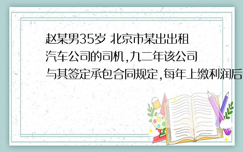 赵某男35岁 北京市某出出租汽车公司的司机,九二年该公司与其签定承包合同规定,每年上缴利润后,本人的病.伤.残等企业概不