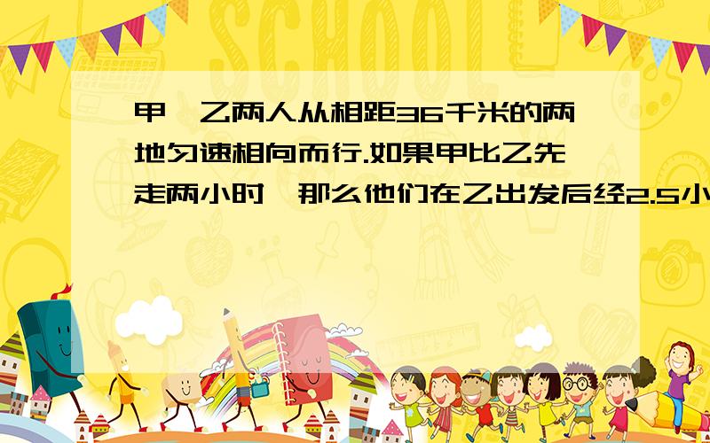 甲、乙两人从相距36千米的两地匀速相向而行.如果甲比乙先走两小时,那么他们在乙出发后经2.5小时相遇