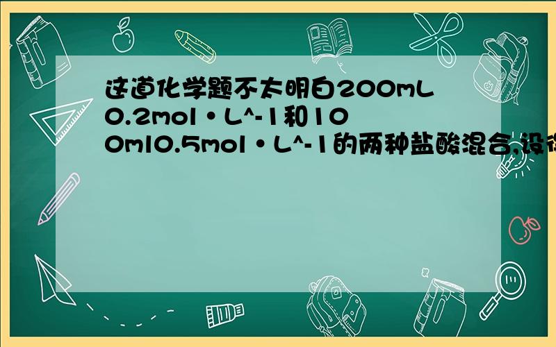 这道化学题不太明白200mL0.2mol·L^-1和100ml0.5mol·L^-1的两种盐酸混合,设得到300mL盐酸