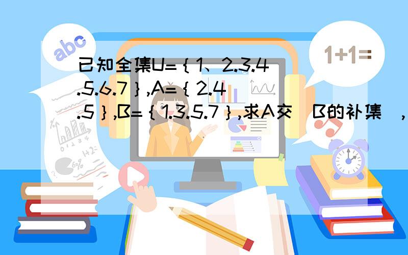 已知全集U=｛1、2.3.4.5.6.7｝,A=｛2.4.5｝,B=｛1.3.5.7｝,求A交（B的补集）,（A的补集）