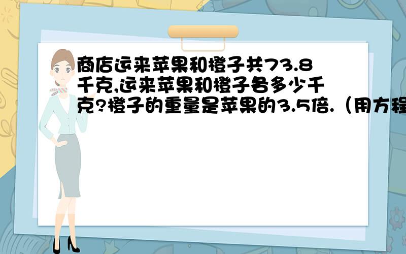 商店运来苹果和橙子共73.8千克,运来苹果和橙子各多少千克?橙子的重量是苹果的3.5倍.（用方程解）