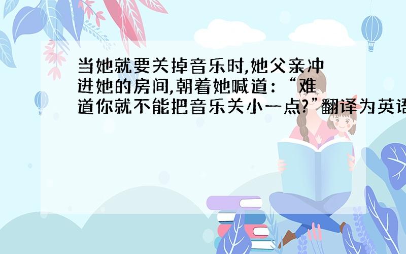 当她就要关掉音乐时,她父亲冲进她的房间,朝着她喊道：“难道你就不能把音乐关小一点?”翻译为英语