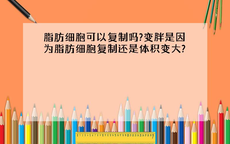 脂肪细胞可以复制吗?变胖是因为脂肪细胞复制还是体积变大?