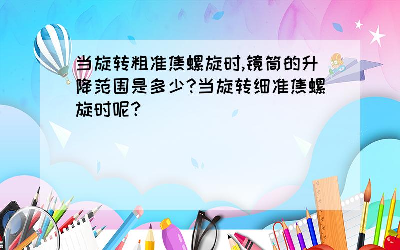 当旋转粗准焦螺旋时,镜筒的升降范围是多少?当旋转细准焦螺旋时呢?