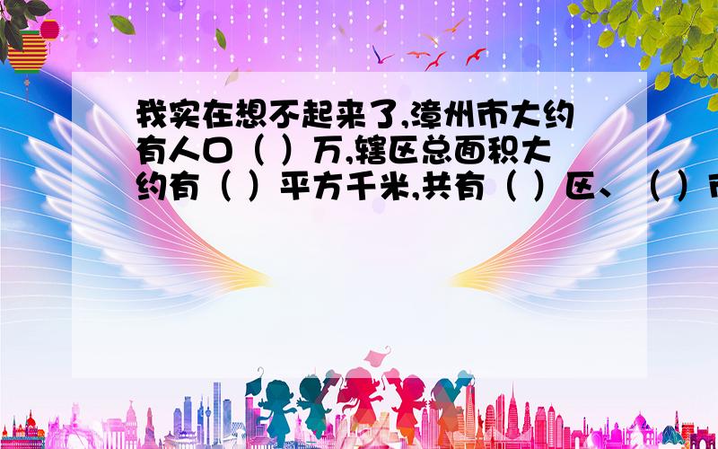 我实在想不起来了,漳州市大约有人口（ ）万,辖区总面积大约有（ ）平方千米,共有（ ）区、（ ）市和（ ）县.漳州素有“