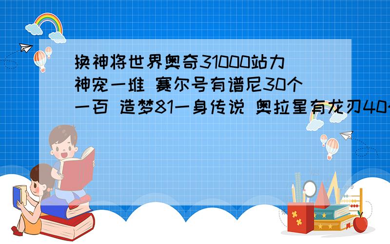 换神将世界奥奇31000站力神宠一堆 赛尔号有谱尼30个一百 造梦81一身传说 奥拉星有龙刃40个一百 换个有所有武魂的