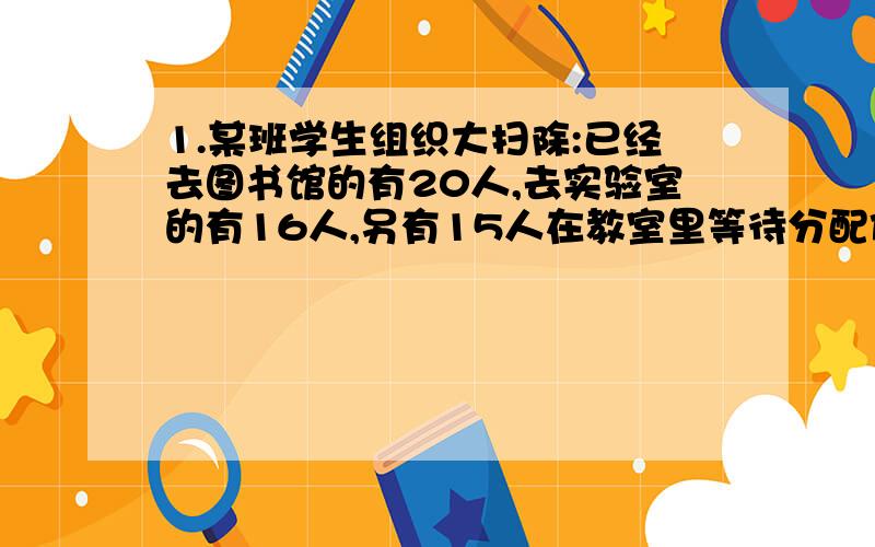 1.某班学生组织大扫除:已经去图书馆的有20人,去实验室的有16人,另有15人在教室里等待分配任务.