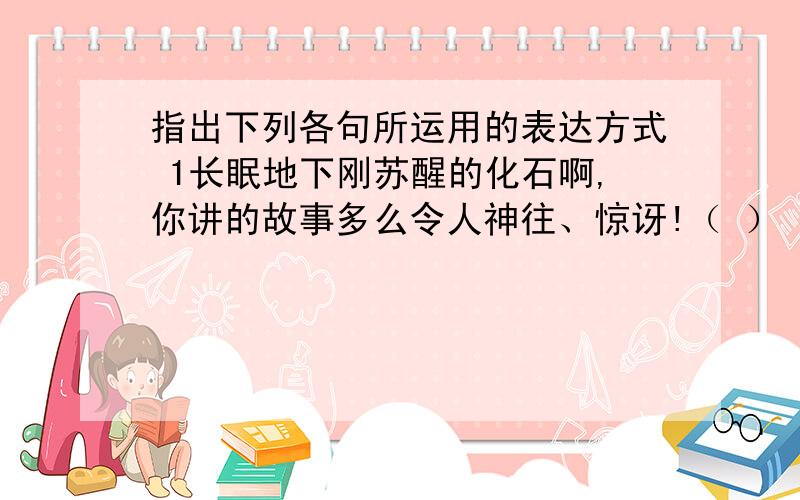 指出下列各句所运用的表达方式 1长眠地下刚苏醒的化石啊,你讲的故事多么令人神往、惊讶!（ ） 2在太阳和