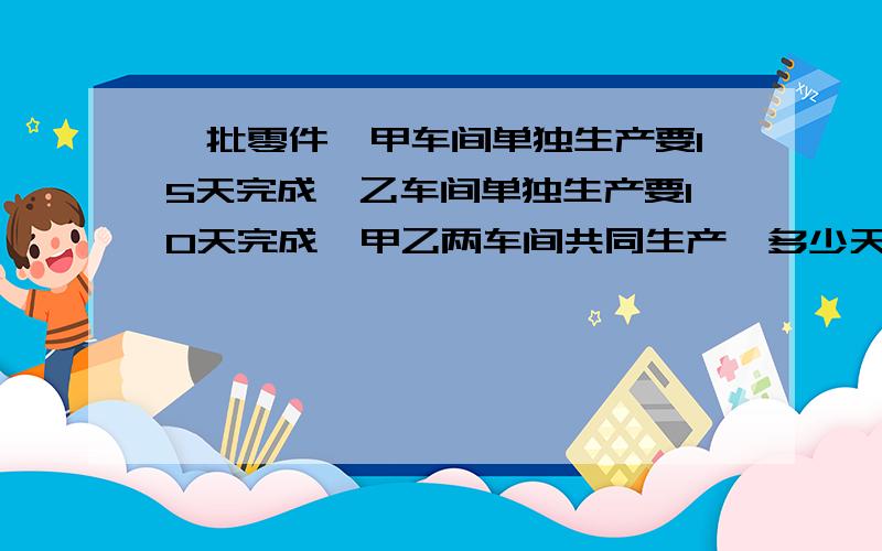 一批零件,甲车间单独生产要15天完成,乙车间单独生产要10天完成,甲乙两车间共同生产,多少天可以完成