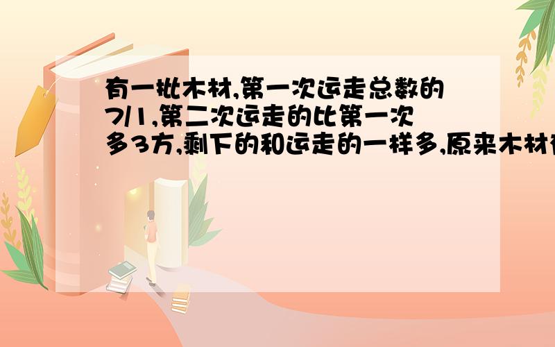 有一批木材,第一次运走总数的7/1,第二次运走的比第一次多3方,剩下的和运走的一样多,原来木材有多少方