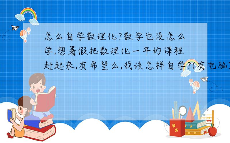 怎么自学数理化?数学也没怎么学,想暑假把数理化一年的课程赶起来,有希望么,我该怎样自学?(有电脑)