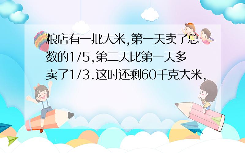 粮店有一批大米,第一天卖了总数的1/5,第二天比第一天多卖了1/3.这时还剩60千克大米,