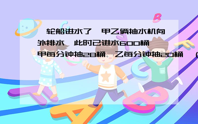 一轮船进水了,甲乙俩抽水机向外排水,此时已进水600桶,甲每分钟抽28桶,乙每分钟抽20桶,（见下）