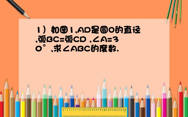 1）如图1,AD是圆O的直径,弧BC=弧CD ,∠A=30°,求∠ABC的度数.