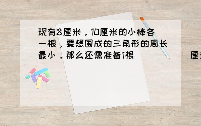 现有8厘米，10厘米的小棒各一根，要想围成的三角形的周长最小，那么还需准备1根______厘米长的小棒．