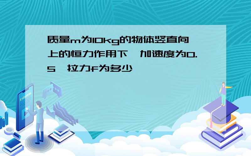 质量m为10kg的物体竖直向上的恒力作用下,加速度为0.5,拉力f为多少