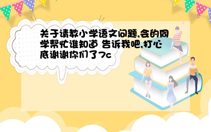 关于请教小学语文问题,会的同学帮忙谁知道 告诉我吧,打心底谢谢你们了7c