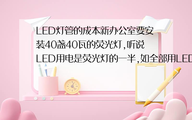 LED灯管的成本新办公室要安装40盏40瓦的荧光灯,听说LED用电是荧光灯的一半,如全部用LED照明投资要多大?相当于一