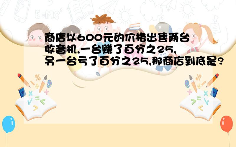 商店以600元的价格出售两台收音机,一台赚了百分之25,另一台亏了百分之25,那商店到底是?