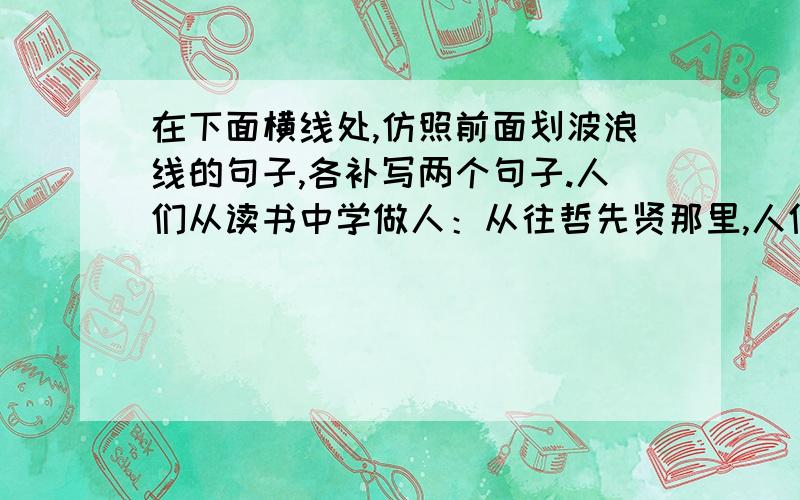 在下面横线处,仿照前面划波浪线的句子,各补写两个句子.人们从读书中学做人：从往哲先贤那里,人们学