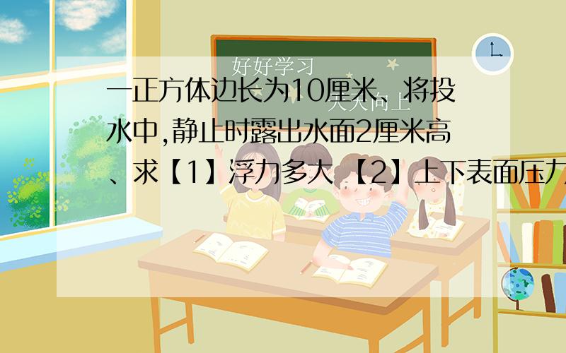 一正方体边长为10厘米、将投水中,静止时露出水面2厘米高、求【1】浮力多大 【2】上下表面压力差多大