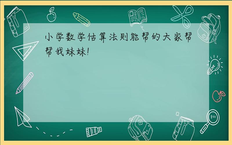 小学数学估算法则能帮的大家帮帮我妹妹!