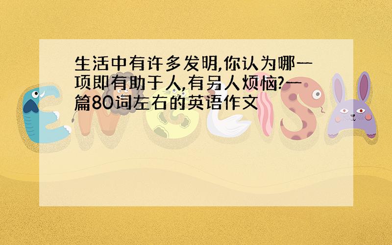 生活中有许多发明,你认为哪一项即有助于人,有另人烦恼?一篇80词左右的英语作文