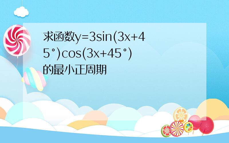 求函数y=3sin(3x+45°)cos(3x+45°)的最小正周期