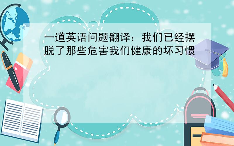 一道英语问题翻译：我们已经摆脱了那些危害我们健康的坏习惯