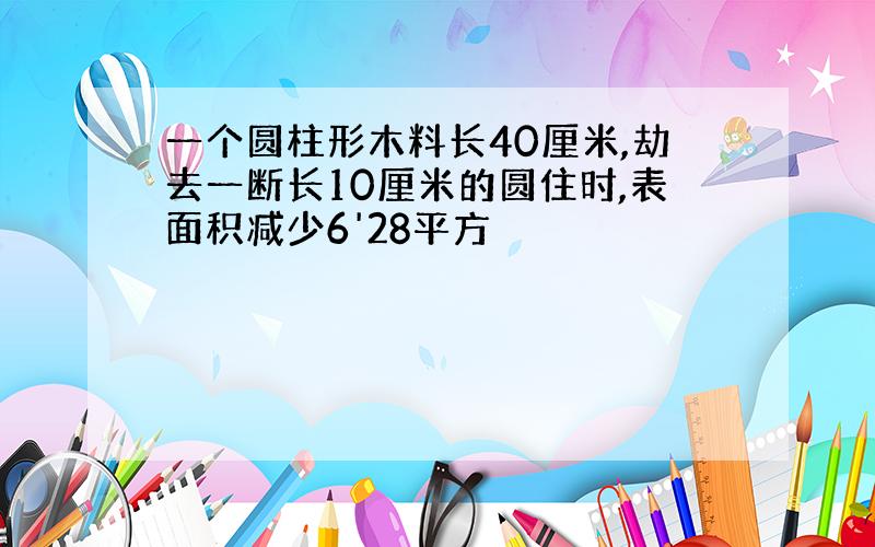 一个圆柱形木料长40厘米,劫去一断长10厘米的圆住时,表面积减少6'28平方