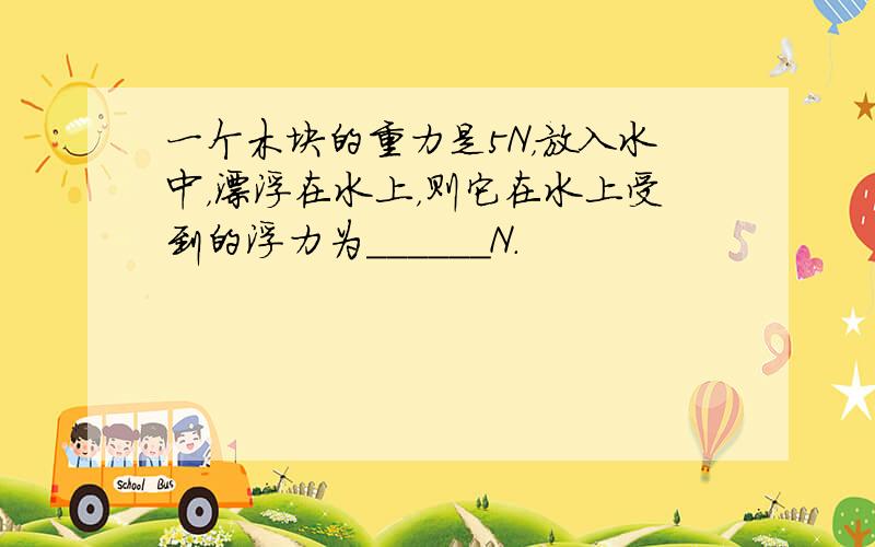 一个木块的重力是5N，放入水中，漂浮在水上，则它在水上受到的浮力为______N．