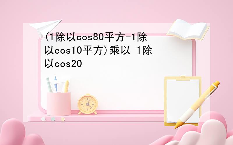 (1除以cos80平方-1除以cos10平方)乘以 1除以cos20