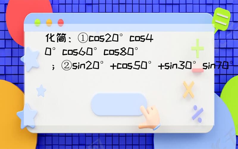 化简：①cos20°cos40°cos60°cos80° ；②sin20°+cos50°+sin30°sin70° .