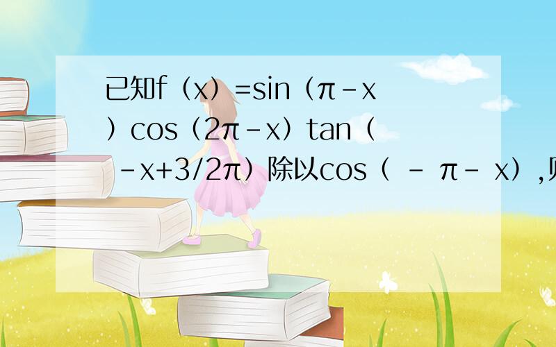 已知f（x）=sin（π-x）cos（2π-x）tan（ -x+3/2π）除以cos（ - π- x）,则