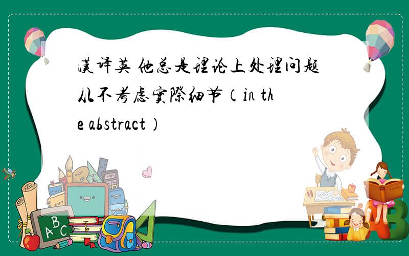 汉译英 他总是理论上处理问题从不考虑实际细节（in the abstract）