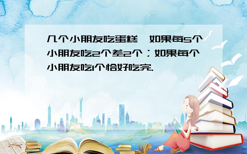 几个小朋友吃蛋糕,如果每5个小朋友吃2个差2个；如果每个小朋友吃1个恰好吃完.