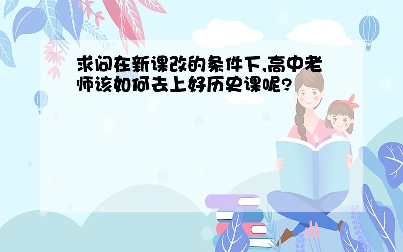 求问在新课改的条件下,高中老师该如何去上好历史课呢?