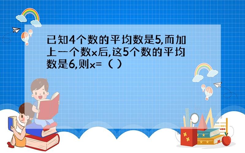 已知4个数的平均数是5,而加上一个数x后,这5个数的平均数是6,则x=（ ）