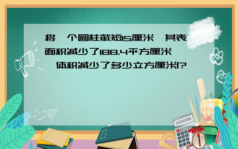 将一个圆柱截短15厘米,其表面积减少了188.4平方厘米,体积减少了多少立方厘米|?