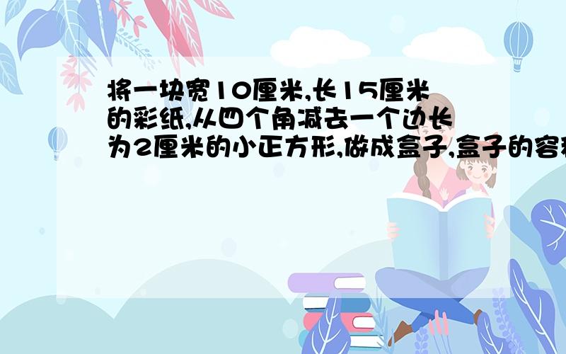 将一块宽10厘米,长15厘米的彩纸,从四个角减去一个边长为2厘米的小正方形,做成盒子,盒子的容积是多少?