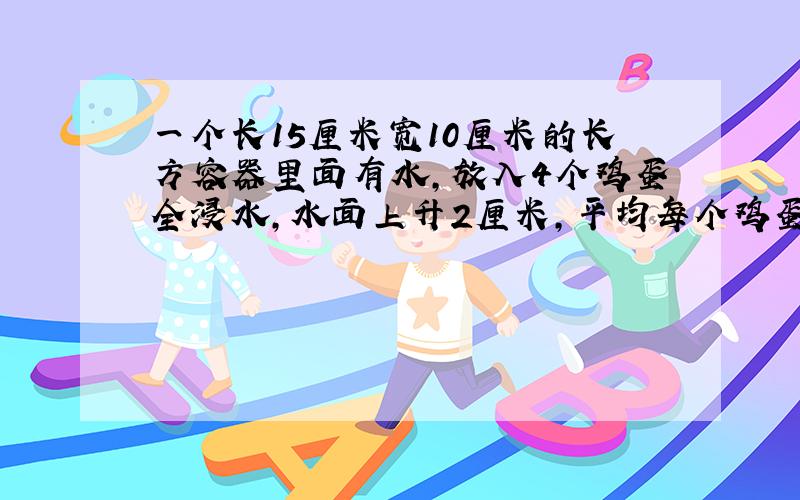 一个长15厘米宽10厘米的长方容器里面有水,放入4个鸡蛋全浸水,水面上升2厘米,平均每个鸡蛋体积是多少?