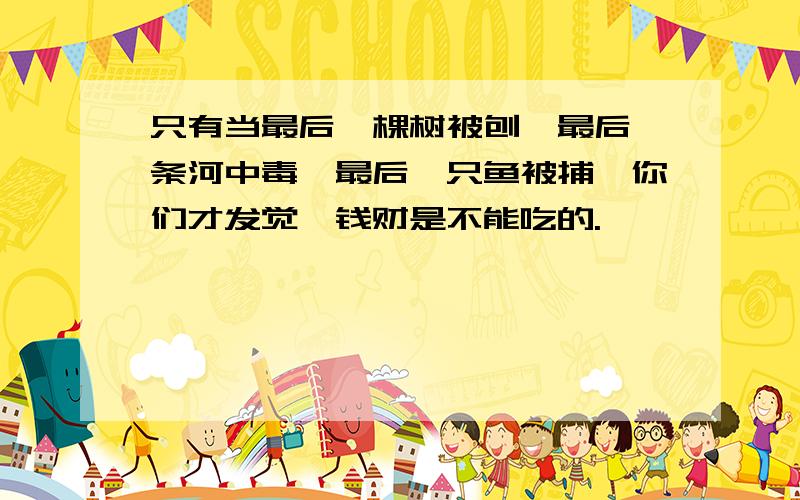 只有当最后一棵树被刨,最后一条河中毒,最后一只鱼被捕,你们才发觉,钱财是不能吃的.