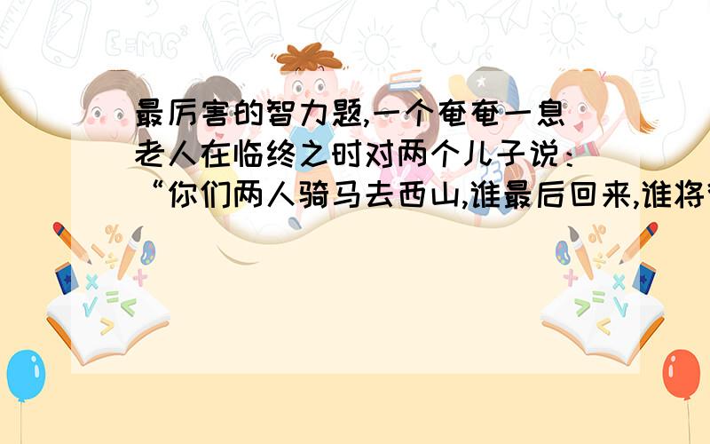 最厉害的智力题,一个奄奄一息老人在临终之时对两个儿子说：“你们两人骑马去西山,谁最后回来,谁将得到全部家产”.两兄弟上路