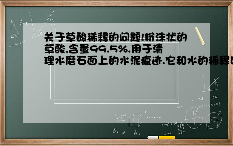 关于草酸稀释的问题!粉沫状的草酸,含量99.5%.用于清理水磨石面上的水泥痕迹.它和水的稀释比例应该是多少?不腐蚀水磨石