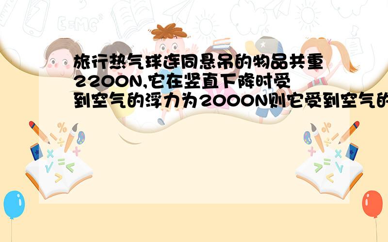 旅行热气球连同悬吊的物品共重2200N,它在竖直下降时受到空气的浮力为2000N则它受到空气的阻力为 N ,若要使它以同